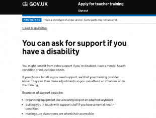 Screenshot of a page on the 'Apply' service. it reads: You can ask for support if you have a disability. You might benefit from extra support if you're disabled, have a mental health condition or educational needs. If you choose to tell us you need support, we'll let your training provider know. They can then make adjustments so you can attend an interview or do the training. Examples of support could be: organising equipment like a hearing loop or an adapted keyboard, putting you in touch with support staff if you have a mental health condition, making sure classrooms are wheelchair accessible