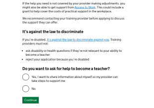 Screenshot of a page on the 'Apply' service that reads: If the help you need is not covered by your provider making adjustments, you might also be able to get support from Access to Work. This could include a grant to help cover the costs of practical support in the workplace. We recommend contacting your training provider before applying to discuss the support they can offer. It's against the law to discriminate. If you're disabled, it's against the law to discriminate against you. Training providers must not: ask disability or health questions if they're not relevant to your ability to become a teacher, reject your application because you're disabled. Do you want to ask for help to become a teacher: yes, I want to share information about myself so my provider can take steps to support me ; No. 